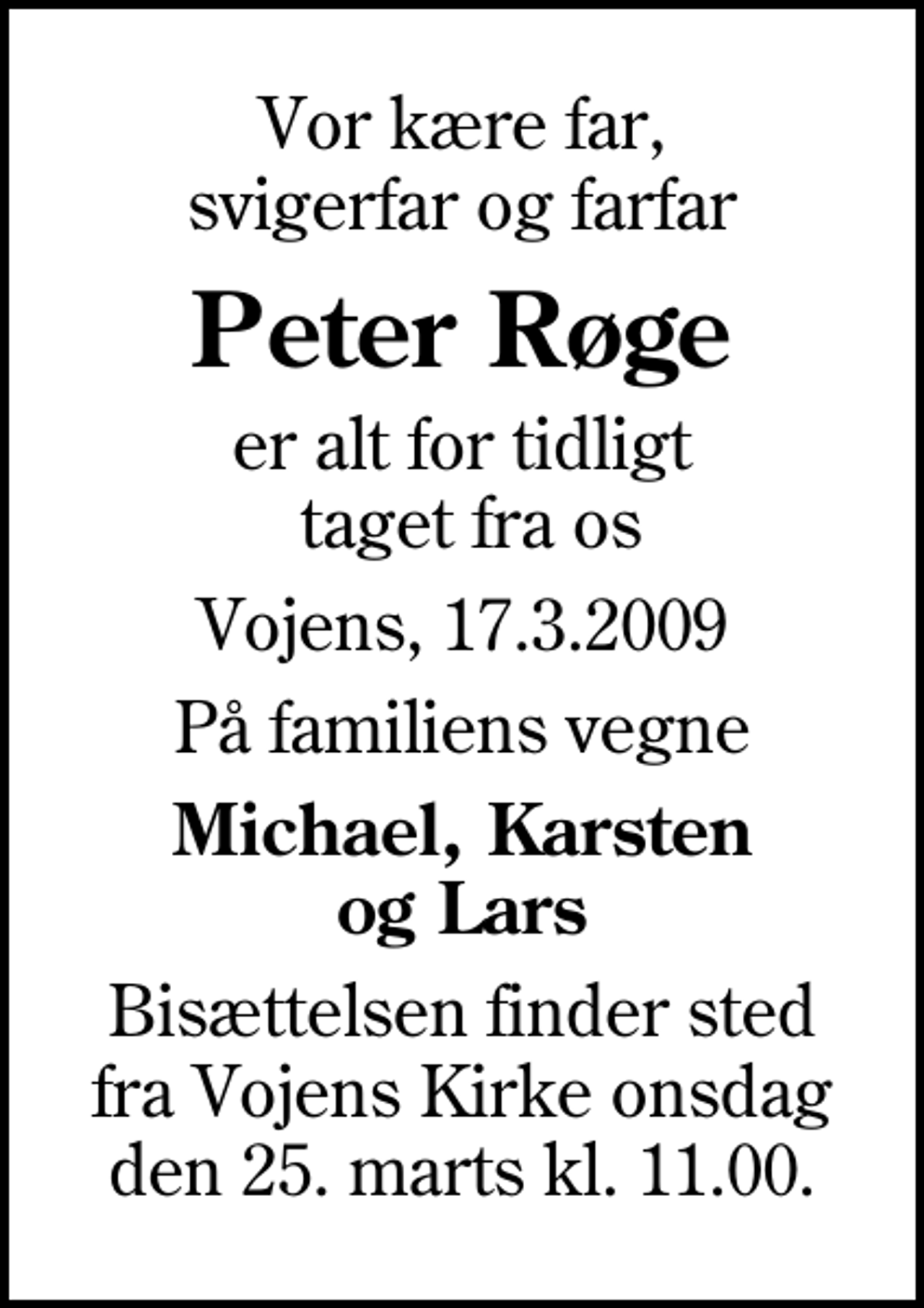 <p>Vor kære far, svigerfar og farfar<br />Peter Røge<br />er alt for tidligt taget fra os<br />Vojens, 17.3.2009<br />På familiens vegne<br />Michael, Karsten og Lars<br />Bisættelsen finder sted fra Vojens Kirke onsdag den 25. marts kl. 11.00.</p>