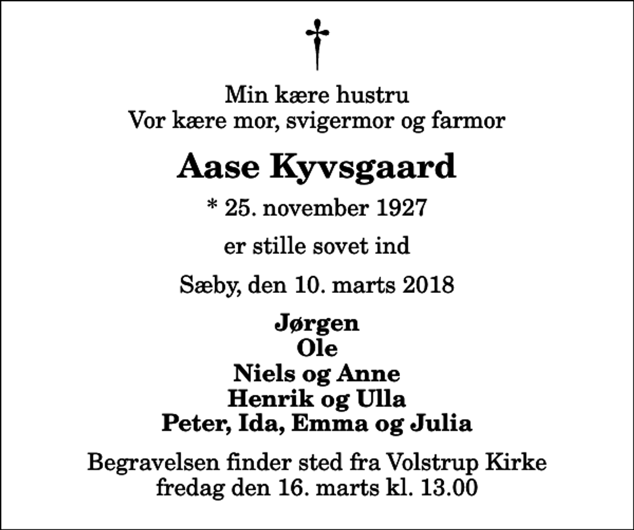 <p>Min kære hustru Vor kære mor, svigermor og farmor<br />Aase Kyvsgaard<br />* 25. november 1927<br />er stille sovet ind<br />Sæby, den 10. marts 2018<br />Jørgen Ole Niels og Anne Henrik og Ulla Peter, Ida, Emma og Julia<br />Begravelsen finder sted fra Volstrup Kirke fredag den 16. marts kl. 13.00</p>