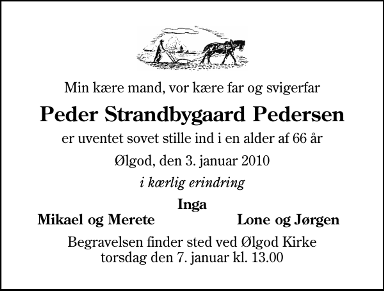 <p>Min kære mand, vor kære far og svigerfar<br />Peder Strandbygaard Pedersen<br />er uventet sovet stille ind i en alder af 66 år<br />Ølgod, den 3. januar 2010<br />i kærlig erindring<br />Inga<br />Mikael og Merete<br />Lone og Jørgen<br />Begravelsen finder sted ved Ølgod Kirke torsdag den 7. januar kl. 13.00</p>
