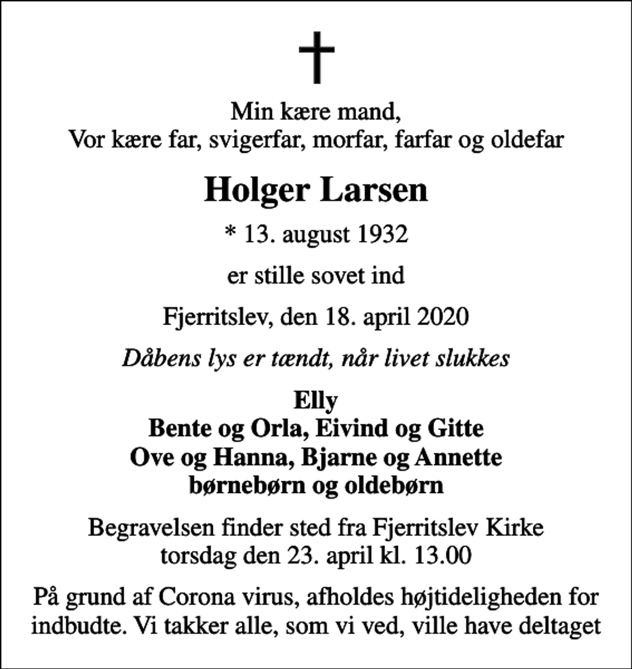 <p>Min kære mand, Vor kære far, svigerfar, morfar, farfar og oldefar<br />Holger Larsen<br />* 13. august 1932<br />er stille sovet ind<br />Fjerritslev, den 18. april 2020<br />Dåbens lys er tændt, når livet slukkes<br />Elly Bente og Orla, Eivind og Gitte Ove og Hanna, Bjarne og Annette børnebørn og oldebørn<br />Begravelsen finder sted fra Fjerritslev Kirke torsdag den 23. april kl. 13.00<br />På grund af Corona virus, afholdes højtideligheden for indbudte. Vi takker alle, som vi ved, ville have deltaget</p>