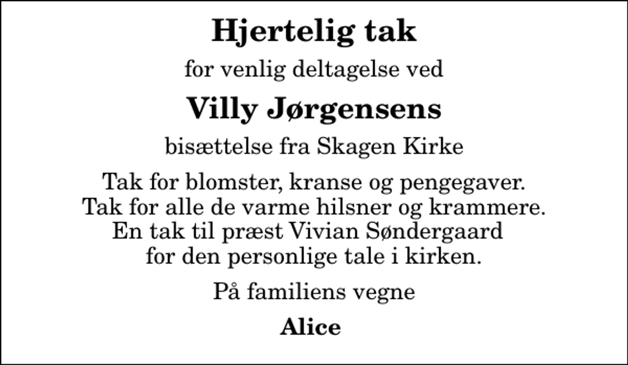 <p>Hjertelig tak<br />for venlig deltagelse ved<br />Villy Jørgensens<br />bisættelse fra Skagen Kirke<br />Tak for blomster, kranse og pengegaver. Tak for alle de varme hilsner og krammere. En tak til præst Vivian Søndergaard for den personlige tale i kirken.<br />På familiens vegne<br />Alice</p>