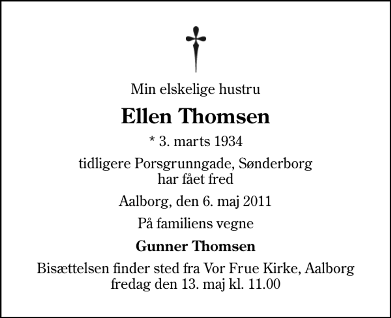 <p>Min elskelige hustru<br />Ellen Thomsen<br />* 3. marts 1934<br />tidligere Porsgrunngade, Sønderborg har fået fred<br />Aalborg, den 6. maj 2011<br />På familiens vegne<br />Gunner Thomsen<br />Bisættelsen finder sted fra Vor Frue Kirke, Aalborg fredag den 13. maj kl. 11.00</p>