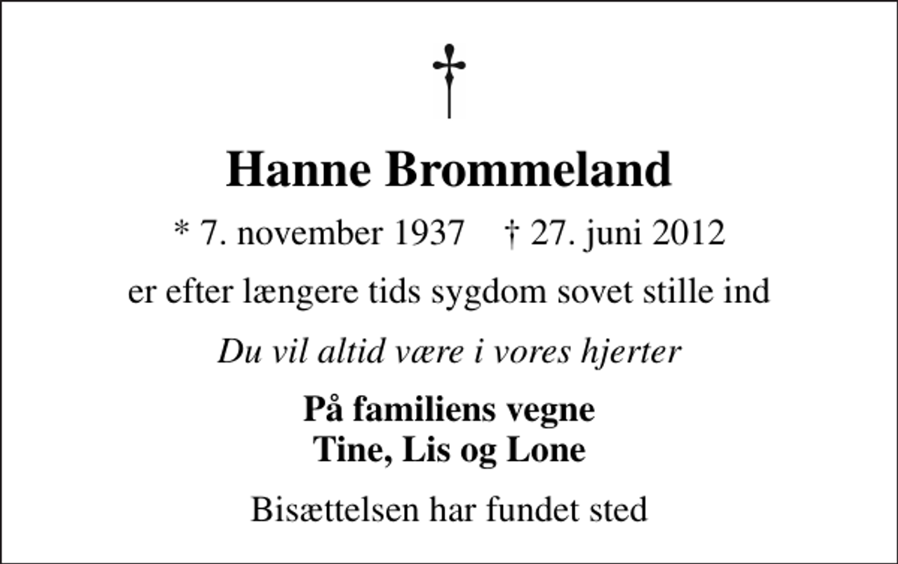 <p>Hanne Brommeland<br />* 7. november 1937 ✝ 27. juni 2012<br />er efter længere tids sygdom sovet stille ind<br />Du vil altid være i vores hjerter<br />På familiens vegne Tine, Lis og Lone<br />Bisættelsen har fundet sted</p>
