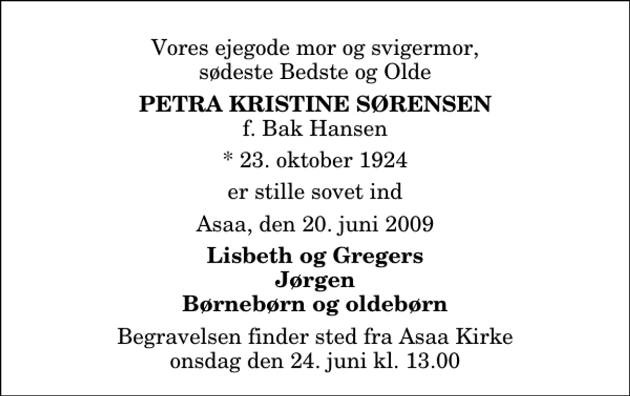 <p>Vores ejegode mor og svigermor, sødeste Bedste og Olde<br />Petra Kristine Sørensen<br />f. Bak Hansen<br />* 23. oktober 1924<br />er stille sovet ind<br />Asaa, den 20. juni 2009<br />Lisbeth og Gregers Jørgen Børnebørn og oldebørn<br />Begravelsen finder sted fra Aså Kirke onsdag den 24. juni kl. 13.00</p>