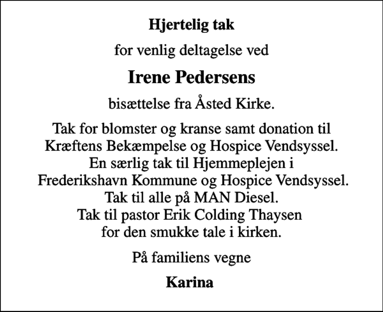 <p>Hjertelig tak<br />for venlig deltagelse ved<br />Irene Pedersens<br />bisættelse fra Åsted Kirke.<br />Tak for blomster og kranse samt donation til Kræftens Bekæmpelse og Hospice Vendsyssel. En særlig tak til Hjemmeplejen i Frederikshavn Kommune og Hospice Vendsyssel. Tak til alle på MAN Diesel. Tak til pastor Erik Colding Thaysen for den smukke tale i kirken.<br />På familiens vegne<br />Karina</p>