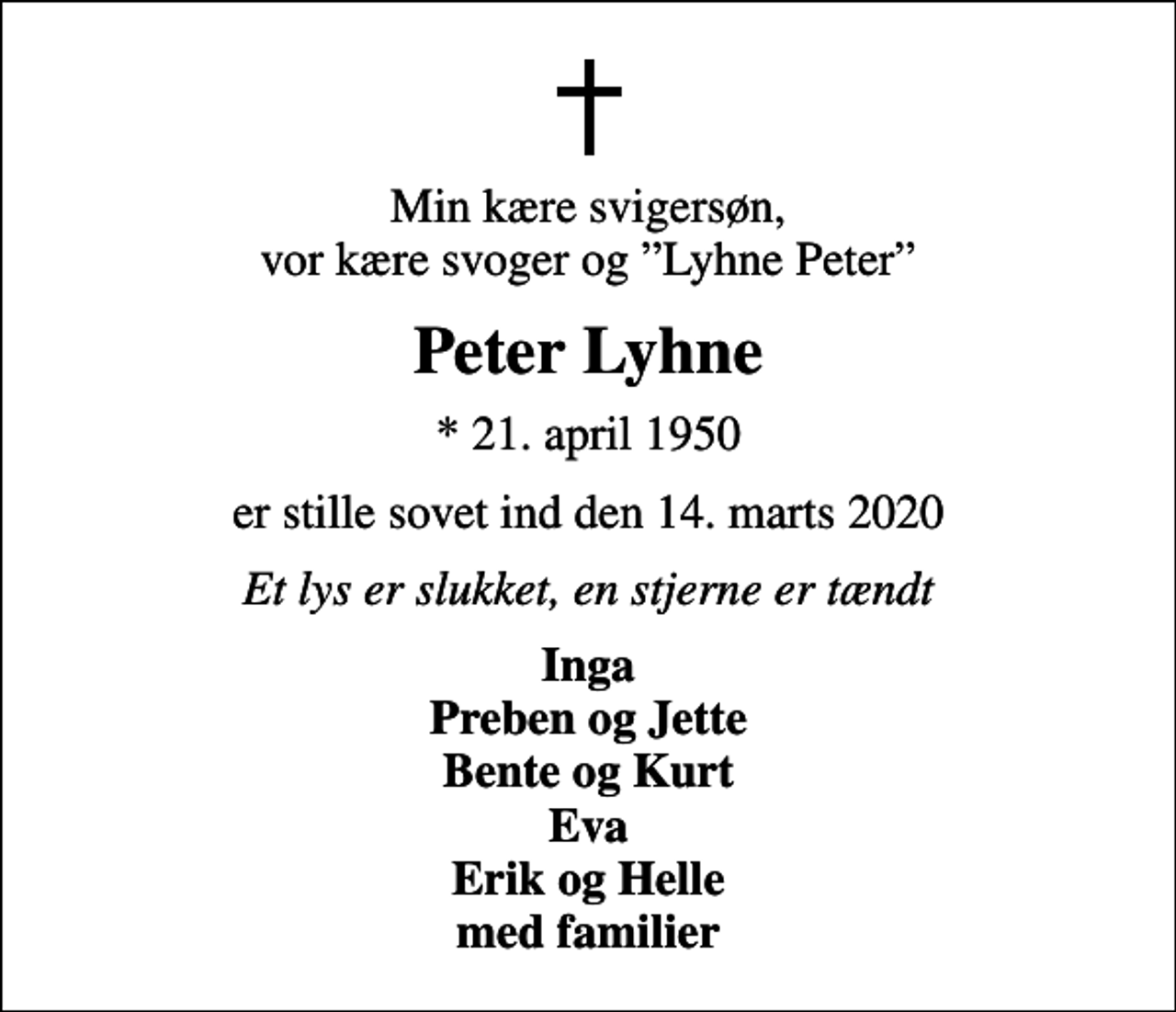<p>Min kære svigersøn, vor kære svoger og Lyhne Peter<br />Peter Lyhne<br />* 21. april 1950<br />er stille sovet ind den 14. marts 2020<br />Et lys er slukket, en stjerne er tændt<br />Inga Preben og Jette Bente og Kurt Eva Erik og Helle med familier</p>