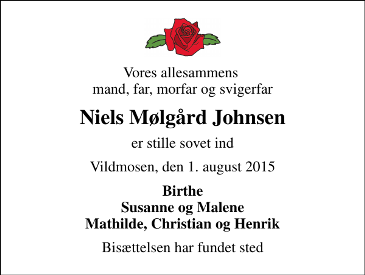 <p>Vores allesammens mand, far, morfar og svigerfar<br />Niels Mølgård Johnsen<br />er stille sovet ind<br />Vildmosen, den 1. august 2015<br />Birthe Susanne og Malene Mathilde, Christian og Henrik<br />Bisættelsen har fundet sted</p>