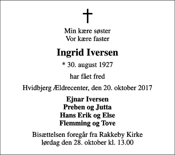 <p>Min kære søster Vor kære faster<br />Ingrid Iversen<br />* 30. august 1927<br />har fået fred<br />Hvidbjerg Ældrecenter, den 20. oktober 2017<br />Ejnar Iversen Preben og Jutta Hans Erik og Else Flemming og Tove<br />Bisættelsen foregår fra Rakkeby Kirke lørdag den 28. oktober kl. 13.00</p>