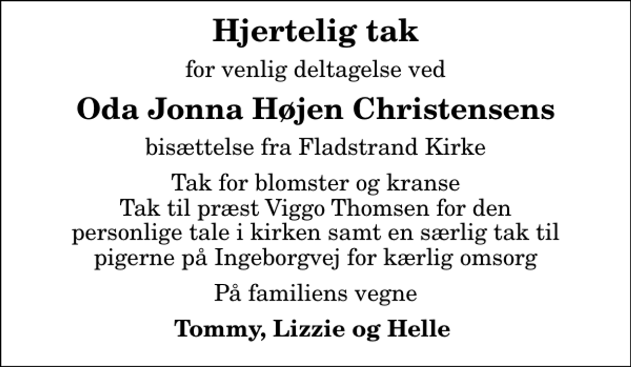 <p>Hjertelig tak<br />for venlig deltagelse ved<br />Oda Jonna Højen Christensens<br />bisættelse fra Fladstrand Kirke<br />Tak for blomster og kranse Tak til præst Viggo Thomsen for den personlige tale i kirken samt en særlig tak til pigerne på Ingeborgvej for kærlig omsorg<br />På familiens vegne<br />Tommy, Lizzie og Helle</p>