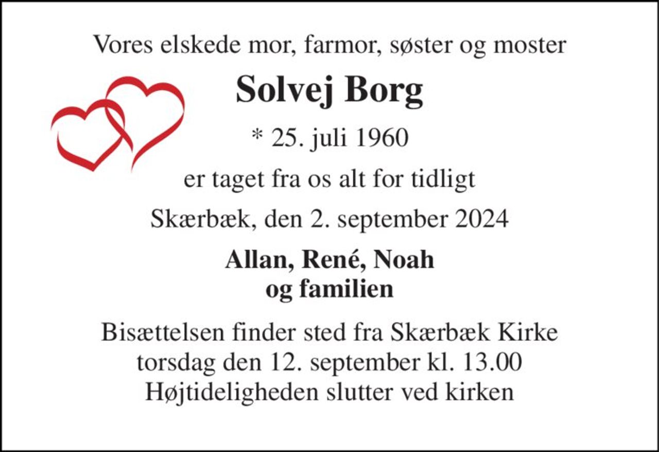 Vores elskede mor, farmor, søster og moster 
Solvej Borg 
* 25. juli 1960 
er taget fra os alt for tidligt 
Skærbæk, den 2. september 2024 
Allan, René, Noah og familien 
Bisættelsen finder sted fra Skærbæk Kirke torsdag den 12. september kl. 13.00 Højtideligheden slutter ved kirken