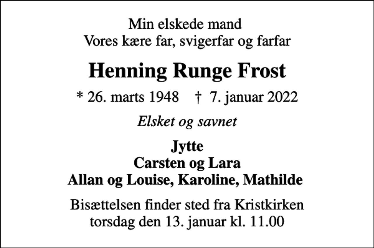 <p>Min elskede mand Vores kære far, svigerfar og farfar<br />Henning Runge Frost<br />* 26. marts 1948 ✝ 7. januar 2022<br />Elsket og savnet<br />Jytte Carsten og Lara Allan og Louise, Karoline, Mathilde<br />Bisættelsen finder sted fra Kristkirken torsdag den 13. januar kl. 11.00</p>