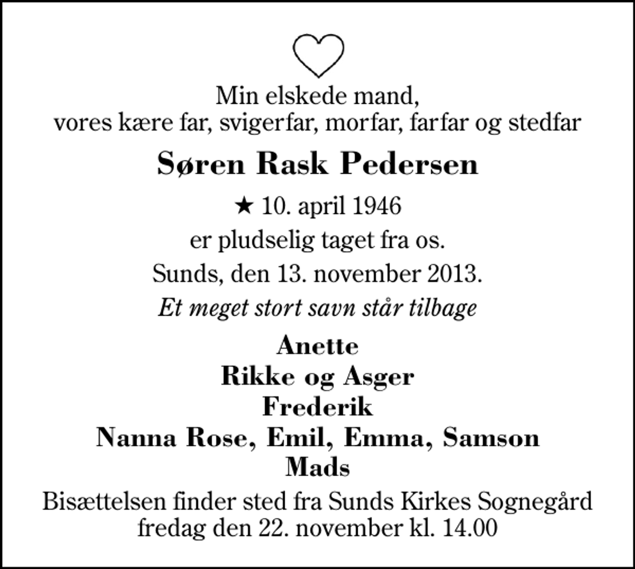 <p>Min elskede mand, vores kære far, svigerfar, morfar, farfar og stedfar<br />Søren Rask Pedersen<br />* 10. april 1946<br />er pludselig taget fra os.<br />Sunds, den 13. november 2013.<br />Et meget stort savn står tilbage<br />Anette Rikke og Asger Frederik Nanna Rose, Emil, Emma, Samson Mads<br />Bisættelsen finder sted fra Sunds Kirke fredag den 22. november kl. 14.00</p>