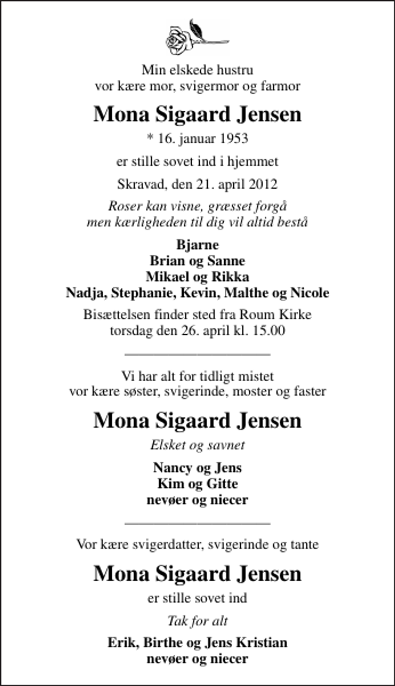 <p>Min elskede hustru vor kære mor, svigermor og farmor<br />Mona Sigaard Jensen<br />* 16. januar 1953<br />er stille sovet ind i hjemmet<br />Skravad, den 21. april 2012<br />Roser kan visne, græsset forgå men kærligheden til dig vil altid bestå<br />Bjarne Brian og Sanne Mikael og Rikka Nadja, Stephanie, Kevin, Malthe og Nicole<br />Bisættelsen finder sted fra Roum Kirke torsdag den 26. april kl. 15.00<br />Vi har alt for tidligt mistet vor kære søster, svigerinde, moster og faster<br />Mona Sigaard Jensen<br />Elsket og savnet<br />Nancy og Jens Kim og Gitte nevøer og niecer<br />Vor kære svigerdatter, svigerinde og tante<br />Mona Sigaard Jensen<br />er stille sovet ind<br />er stille sovet ind<br />Erik, Birthe og Jens Kristian nevøer og niecer</p>