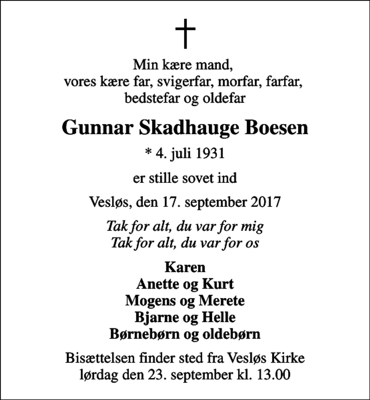 <p>Min kære mand, vores kære far, svigerfar, morfar, farfar, bedstefar og oldefar<br />Gunnar Skadhauge Boesen<br />* 4. juli 1931<br />er stille sovet ind<br />Vesløs, den 17. september 2017<br />Tak for alt, du var for mig Tak for alt, du var for os<br />Karen Anette og Kurt Mogens og Merete Bjarne og Helle Børnebørn og oldebørn<br />Bisættelsen finder sted fra Vesløs Kirke lørdag den 23. september kl. 13.00</p>