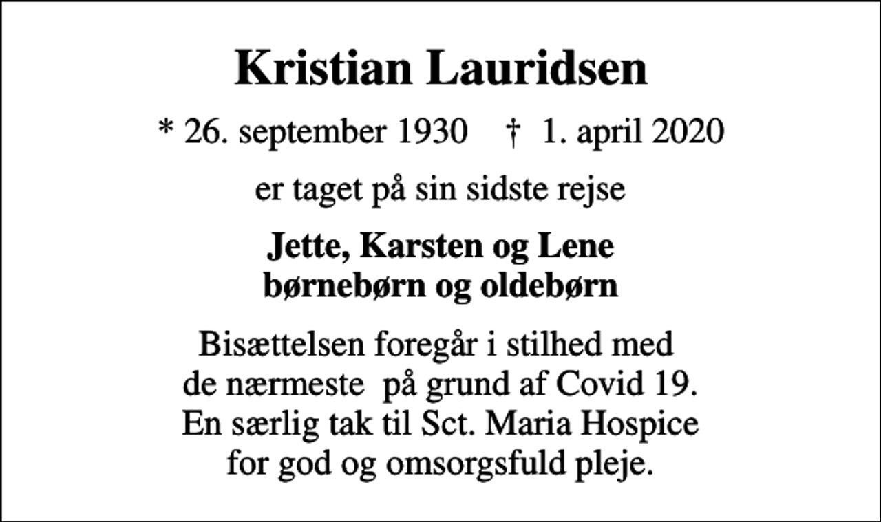 <p>Kristian Lauridsen<br />* 26. september 1930 ✝ 1. april 2020<br />er taget på sin sidste rejse<br />Jette, Karsten og Lene børnebørn og oldebørn<br />Bisættelsen foregår i stilhed med de nærmeste på grund af Covid 19. En særlig tak til Sct. Maria Hospice for god og omsorgsfuld pleje.</p>