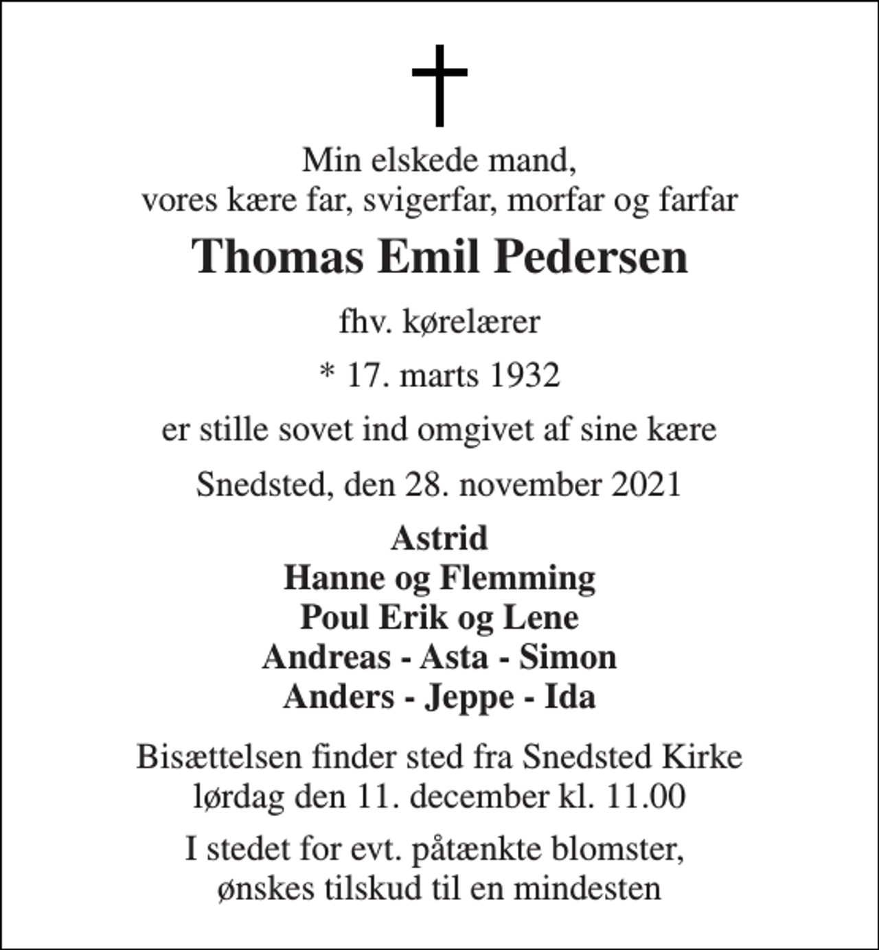 <p>Min elskede mand, vores kære far, svigerfar, morfar og farfar<br />Thomas Emil Pedersen<br />fhv. kørelærer<br />*​ 17. marts 1932<br />er stille sovet ind omgivet af sine kære<br />Snedsted, den 28. november 2021<br />Astrid Hanne og Flemming Poul Erik og Lene Andreas - Asta - Simon Anders - Jeppe - Ida<br />Bisættelsen​ finder sted fra Snedsted Kirke​ lørdag den 11. december​ kl. 11.00<br />I stedet for evt. påtænkte blomster, ønskes tilskud til en mindesten</p>
