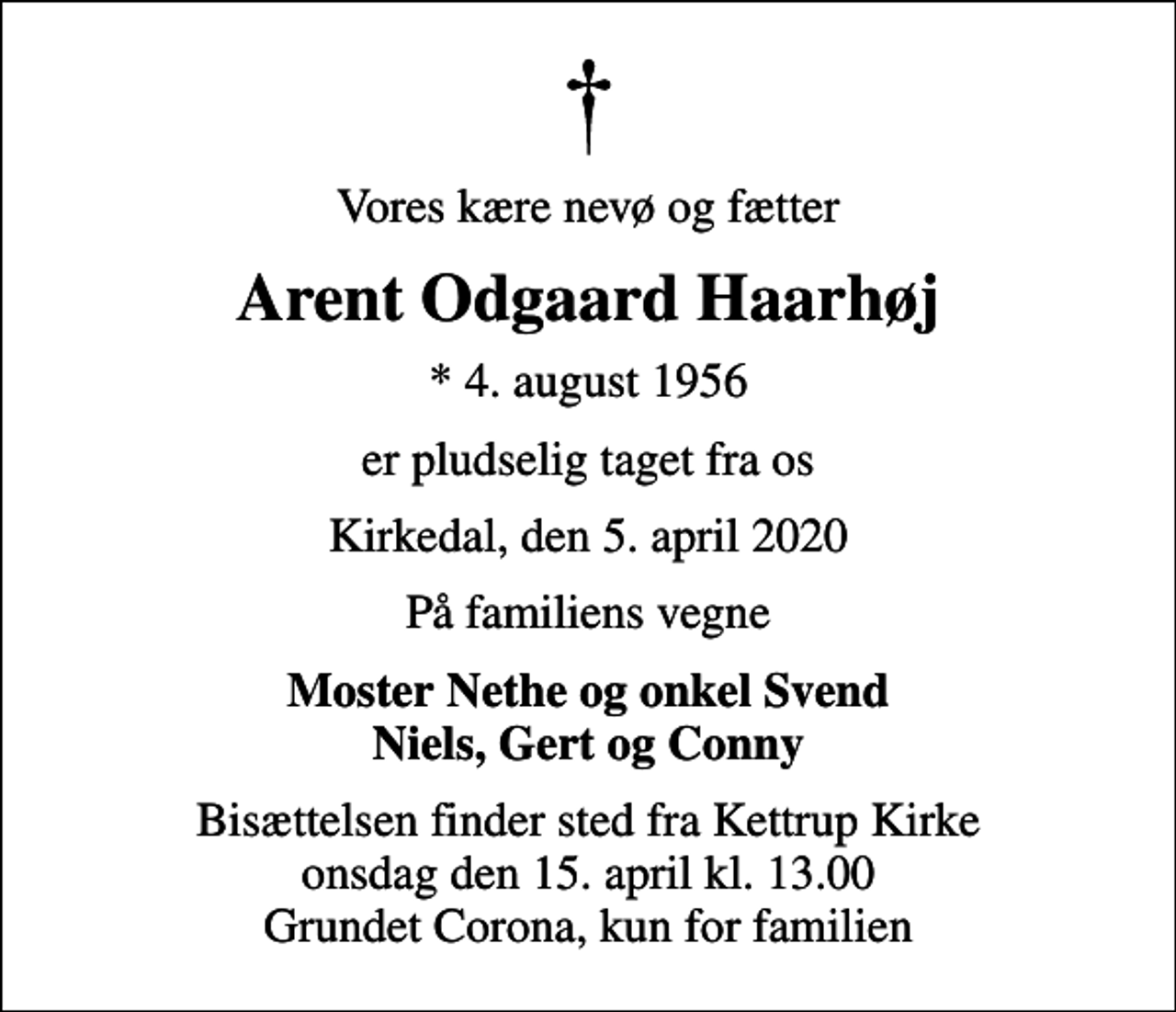 <p>Vores kære nevø og fætter<br />Arent Odgaard Haarhøj<br />* 4. august 1956<br />er pludselig taget fra os<br />Kirkedal, den 5. april 2020<br />På familiens vegne<br />Moster Nethe og onkel Svend Niels, Gert og Conny<br />Bisættelsen finder sted fra Kettrup Kirke onsdag den 15. april kl. 13.00 Grundet Corona, kun for familien</p>
