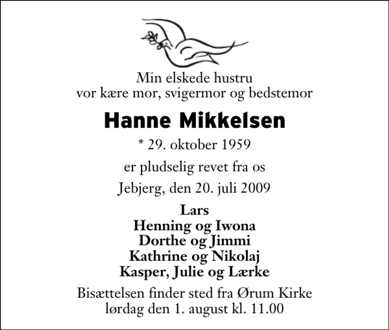 <p>Min elskede hustru vor kære mor, svigermor og bedstemor<br />Hanne Mikkelsen<br />* 29. oktober 1959<br />er pludselig revet fra os<br />Jebjerg, den 20. juli 2009<br />Lars Henning og Iwona Dorthe og Jimmi Kathrine og Nikolaj Kasper, Julie og Lærke<br />Bisættelsen finder sted fra Ørum Kirke lørdag den 1. august kl. 11.00</p>