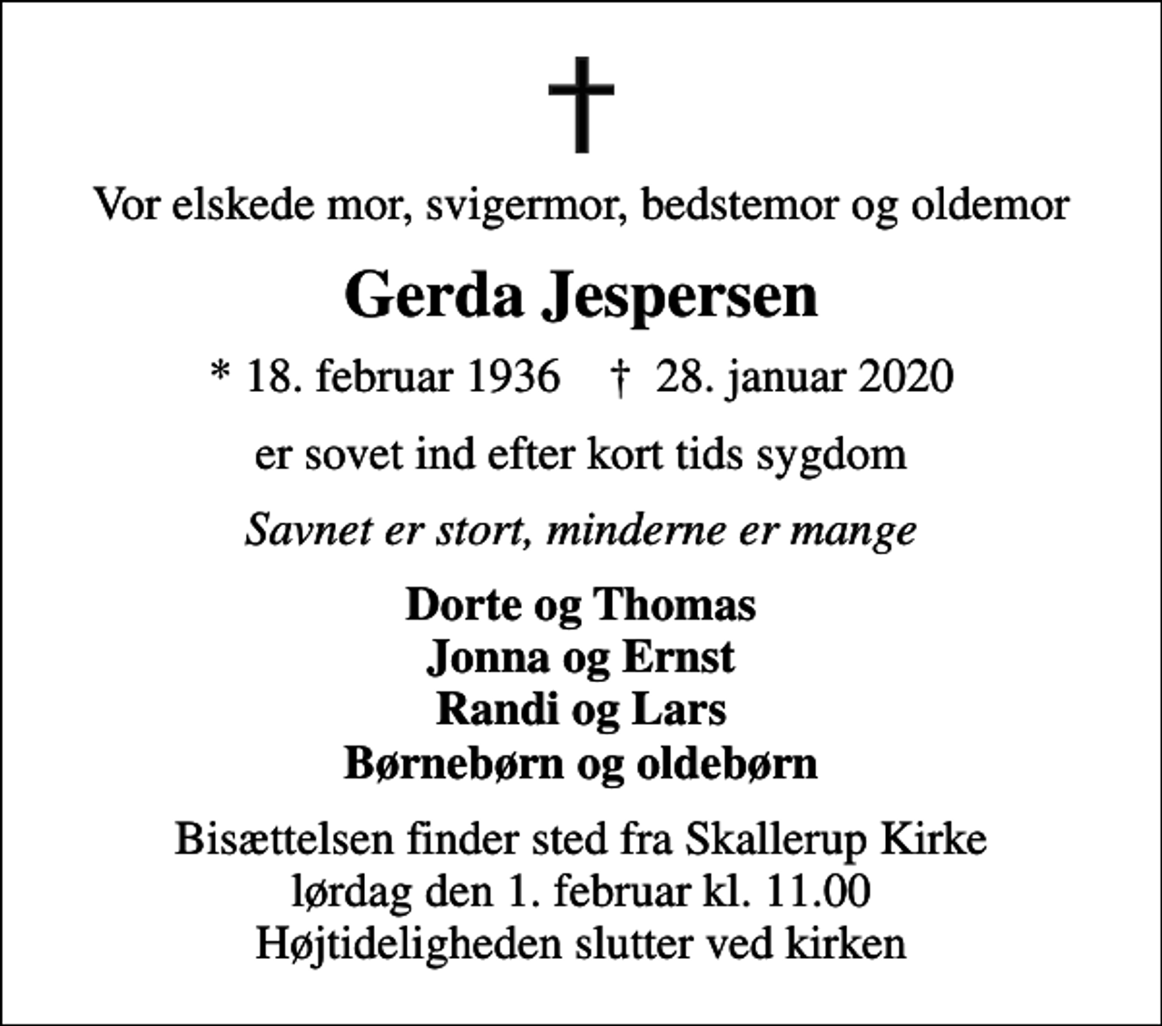 <p>Vor elskede mor, svigermor, bedstemor og oldemor<br />Gerda Jespersen<br />* 18. februar 1936 ✝ 28. januar 2020<br />er sovet ind efter kort tids sygdom<br />Savnet er stort, minderne er mange<br />Dorte og Thomas Jonna og Ernst Randi og Lars Børnebørn og oldebørn<br />Bisættelsen finder sted fra Skallerup Kirke lørdag den 1. februar kl. 11.00 Højtideligheden slutter ved kirken</p>