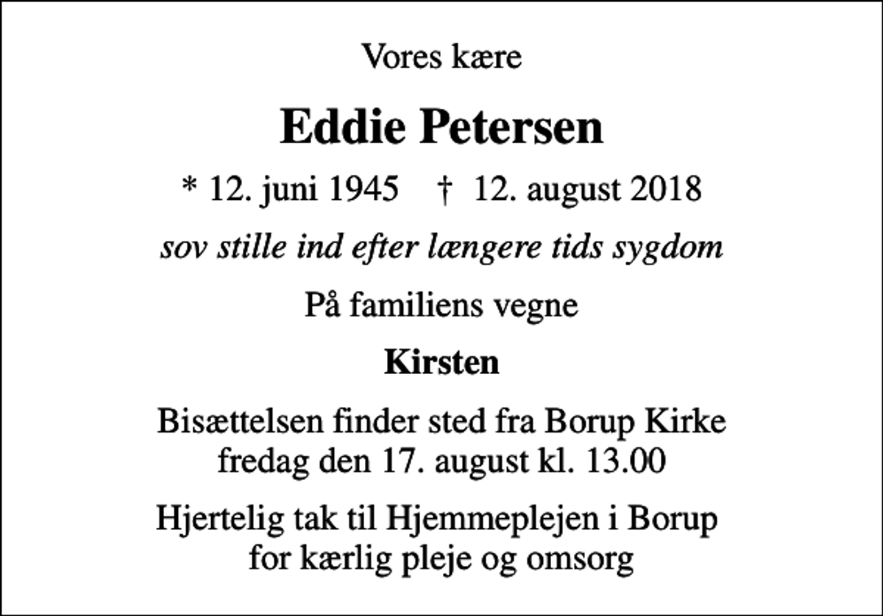 <p>Vores kære<br />Eddie Petersen<br />* 12. juni 1945 ✝ 12. august 2018<br />sov stille ind efter længere tids sygdom<br />På familiens vegne<br />Kirsten<br />Bisættelsen finder sted fra Borup Kirke fredag den 17. august kl. 13.00<br />Hjertelig tak til Hjemmeplejen i Borup for kærlig pleje og omsorg</p>