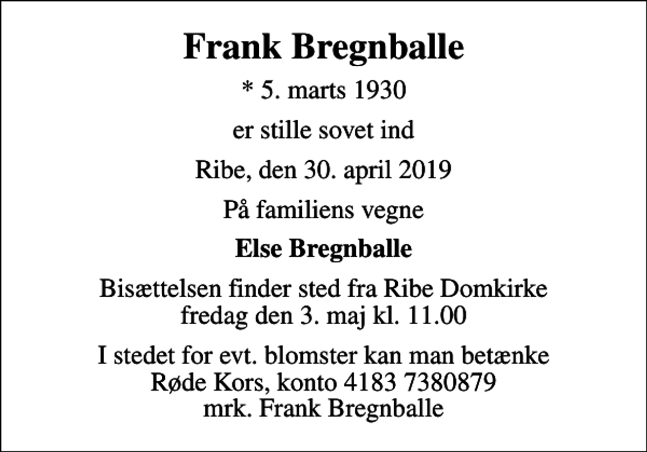<p>Frank Bregnballe<br />* 5. marts 1930<br />er stille sovet ind<br />Ribe, den 30. april 2019<br />På familiens vegne<br />Else Bregnballe<br />Bisættelsen finder sted fra Ribe Domkirke fredag den 3. maj kl. 11.00<br />I stedet for evt. blomster kan man betænke<br />Røde Kors konto41837380879mrk. Frank<br />Bregnballe</p>