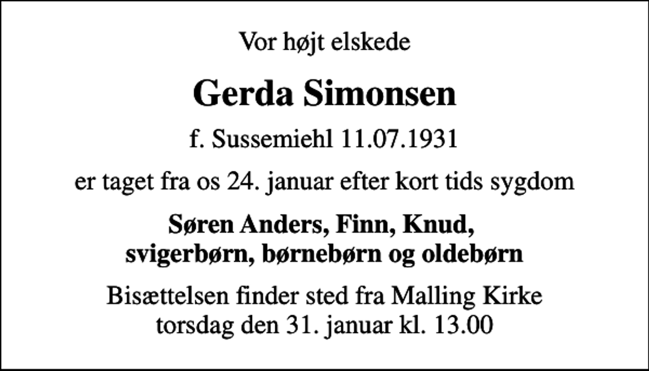 <p>Vor højt elskede<br />Gerda Simonsen<br />f. Sussemiehl 11.07.1931<br />er taget fra os 24. januar efter kort tids sygdom<br />Søren Anders, Finn, Knud, svigerbørn, børnebørn og oldebørn<br />Bisættelsen finder sted fra Malling Kirke torsdag den 31. januar kl. 13.00</p>