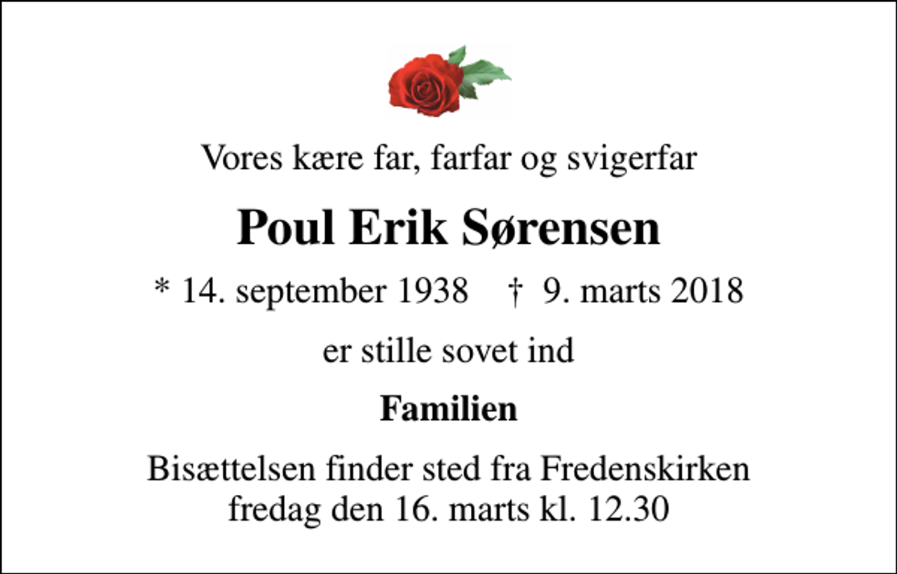 <p>Vores kære far, farfar og svigerfar<br />Poul Erik Sørensen<br />* 14. september 1938 ✝ 9. marts 2018<br />er stille sovet ind<br />Familien<br />Bisættelsen finder sted fra Fredenskirken fredag den 16. marts kl. 12.30</p>