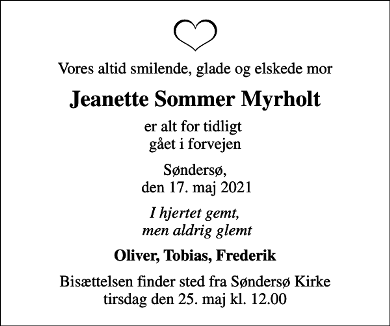 <p>Vores altid smilende, glade og elskede mor<br />Jeanette Sommer Myrholt<br />er alt for tidligt gået i forvejen<br />Søndersø, den 17. maj 2021<br />I hjertet gemt, men aldrig glemt<br />Oliver, Tobias, Frederik<br />Bisættelsen finder sted fra Søndersø Kirke tirsdag den 25. maj kl. 12.00</p>