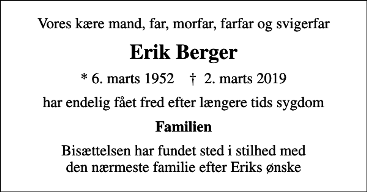 <p>Vores kære mand, far, morfar, farfar og svigerfar<br />Erik Berger<br />* 6. marts 1952 ✝ 2. marts 2019<br />har endelig fået fred efter længere tids sygdom<br />Familien<br />Bisættelsen har fundet sted i stilhed med den nærmeste familie efter Eriks ønske</p>