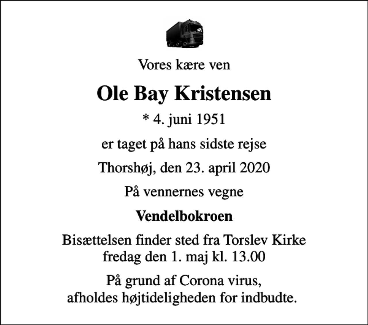 <p>Vores kære ven<br />Ole Bay Kristensen<br />* 4. juni 1951<br />er taget på hans sidste rejse<br />Thorshøj, den 23. april 2020<br />På vennernes vegne<br />Vendelbokroen<br />Bisættelsen finder sted fra Torslev Kirke fredag den 1. maj kl. 13.00<br />På grund af Corona virus, afholdes højtideligheden for indbudte.</p>