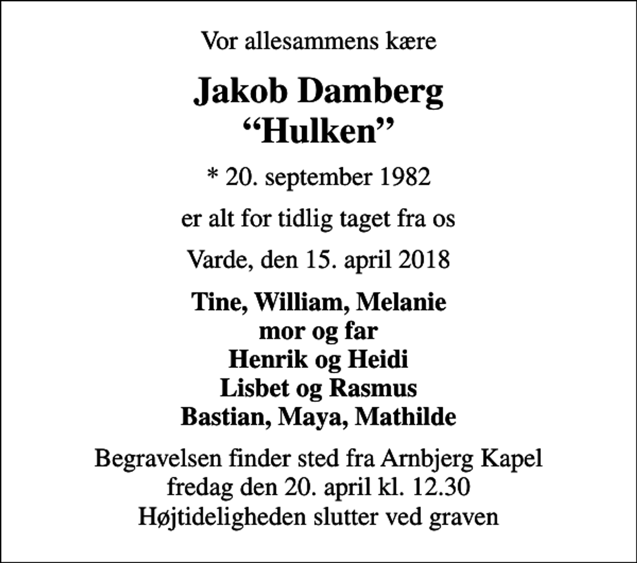 <p>Vor allesammens kære<br />Jakob Damberg Hulken<br />* 20. september 1982<br />er alt for tidlig taget fra os<br />Varde, den 15. april 2018<br />Tine, William, Melanie mor og far Henrik og Heidi Lisbet og Rasmus Bastian, Maya, Mathilde<br />Begravelsen finder sted fra Arnbjerg Kapel fredag den 20. april kl. 12.30 Højtideligheden slutter ved graven</p>