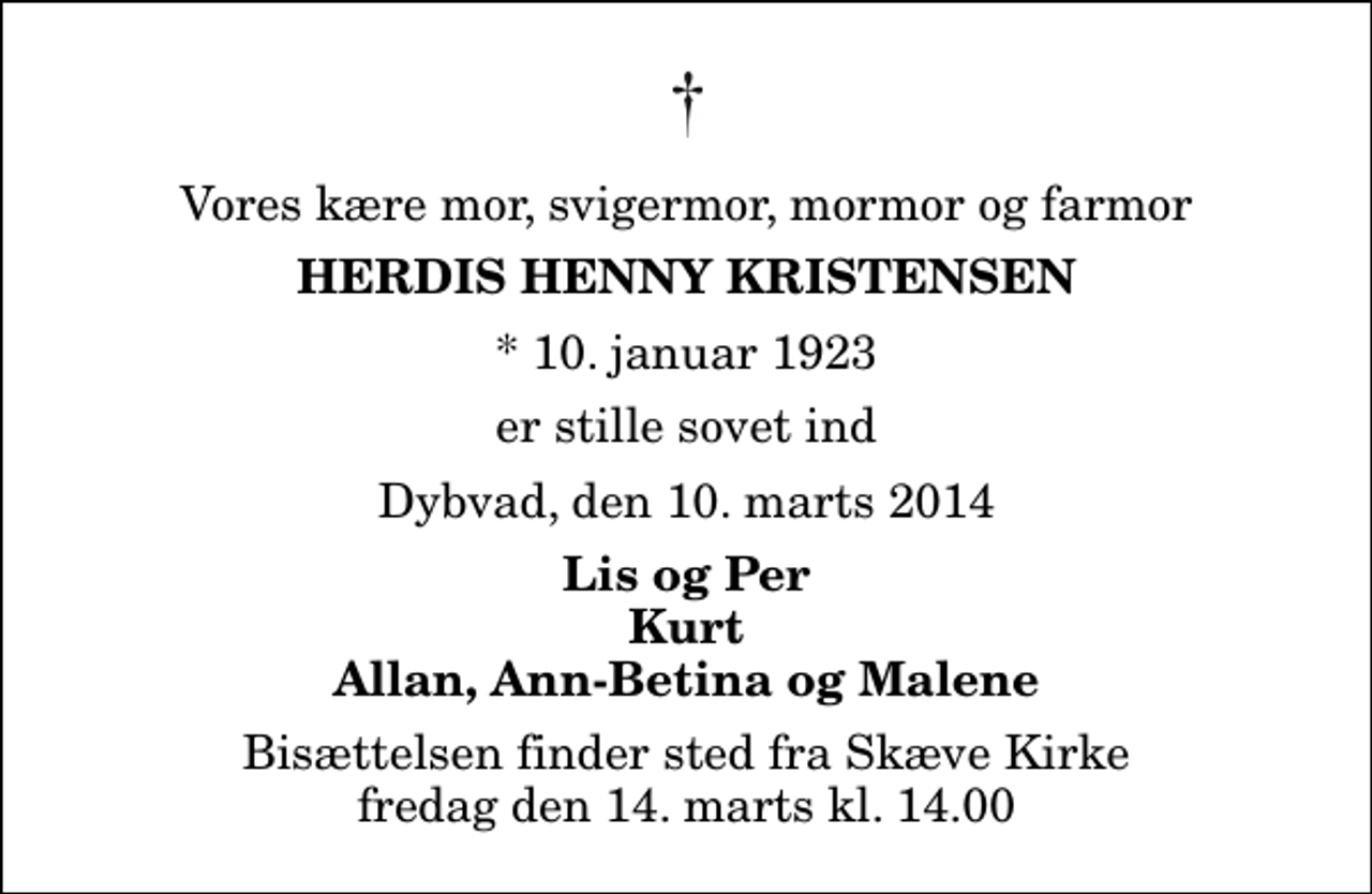 <p>Vores kære mor, svigermor, mormor og farmor<br />Herdis Henny Kristensen<br />* 10. januar 1923<br />er stille sovet ind<br />Dybvad, den 10. marts 2014<br />Lis og Per Kurt Allan, Ann-Betina og Malene<br />Bisættelsen finder sted fra Skæve Kirke fredag den 14. marts kl. 14.00</p>