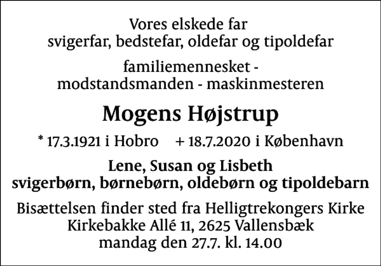 <p>Vores elskede far svigerfar, bedstefar, oldefar og tipoldefar<br />familiemennesket - modstandsmanden - maskinmesteren<br />Mogens Højstrup<br />* 17.3.1921 i Hobro + 18.7.2020 i København<br />Lene, Susan og Lisbeth svigerbørn, børnebørn, oldebørn og tipoldebarn<br />Bisættelsen finder sted fra Helligtrekongers Kirke Kirkebakke Allé 11, 2625 Vallensbæk mandag den 27.7. kl. 14.00</p>