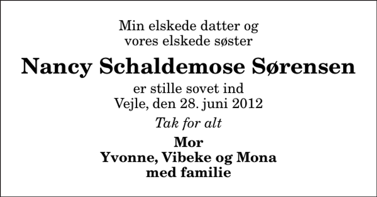 <p>Min elskede datter og vores elskede søster<br />Nancy Schaldemose Sørensen<br />er stille sovet ind Vejle, den 28. juni 2012<br />Tak for alt<br />Mor Yvonne, Vibeke og Mona med familie</p>