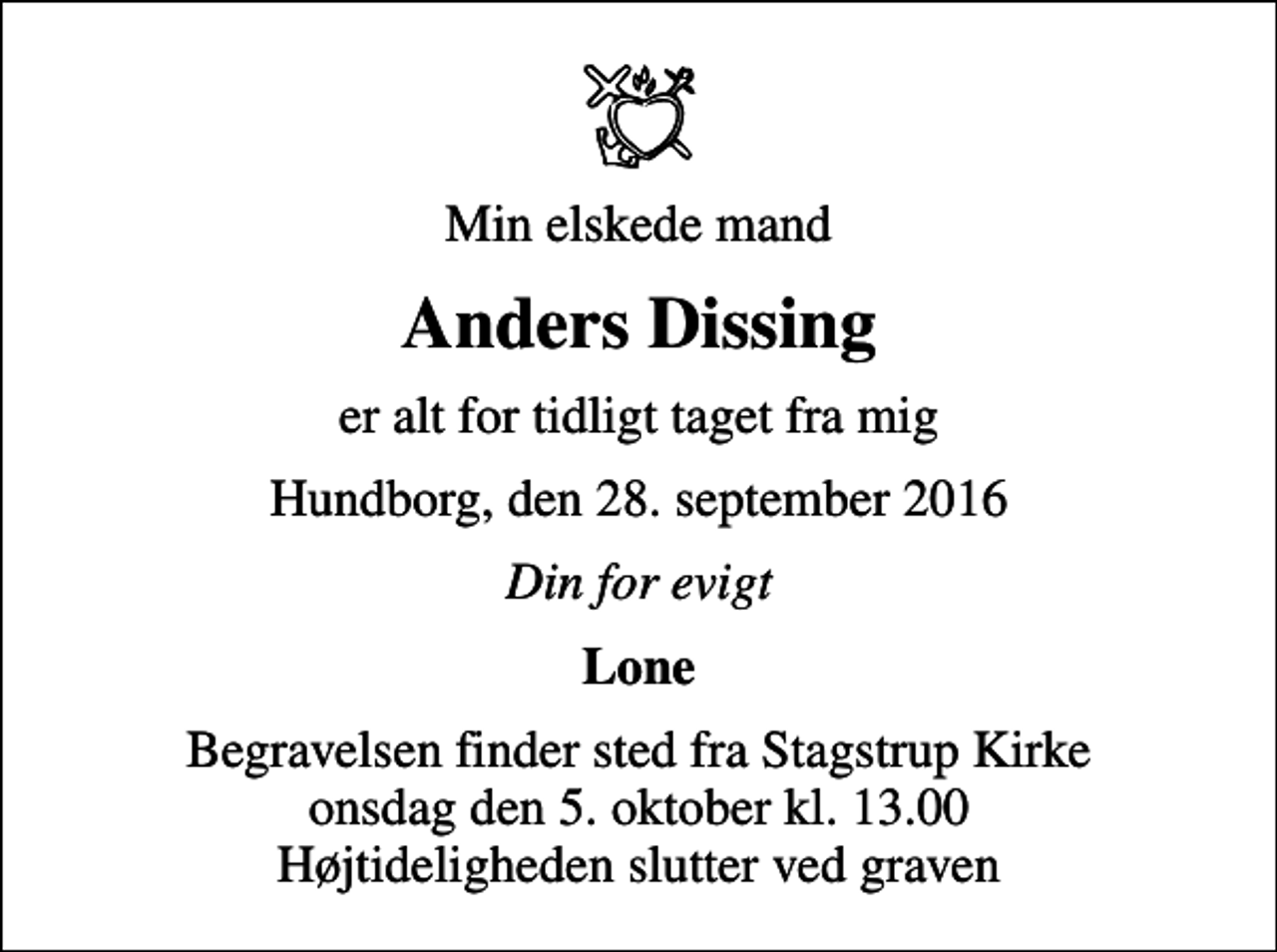 <p>Min elskede mand<br />Anders Dissing<br />er alt for tidligt taget fra mig<br />Hundborg, den 28. september 2016<br />Din for evigt<br />Lone<br />Begravelsen finder sted fra Stagstrup Kirke onsdag den 5. oktober kl. 13.00 Højtideligheden slutter ved graven</p>