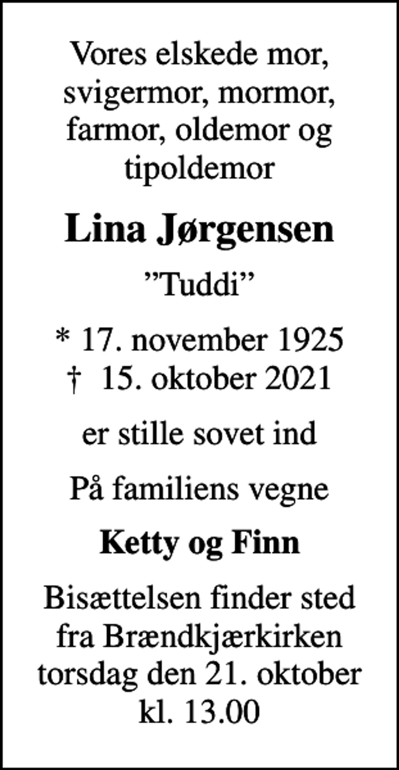<p>Vores elskede mor, svigermor, mormor, farmor, oldemor og tipoldemor<br />Lina Jørgensen<br />Tuddi<br />* 17. november 1925<br />✝ 15. oktober 2021<br />er stille sovet ind<br />På familiens vegne<br />Ketty og Finn<br />Bisættelsen finder sted fra Brændkjærkirken torsdag den 21. oktober kl. 13.00</p>