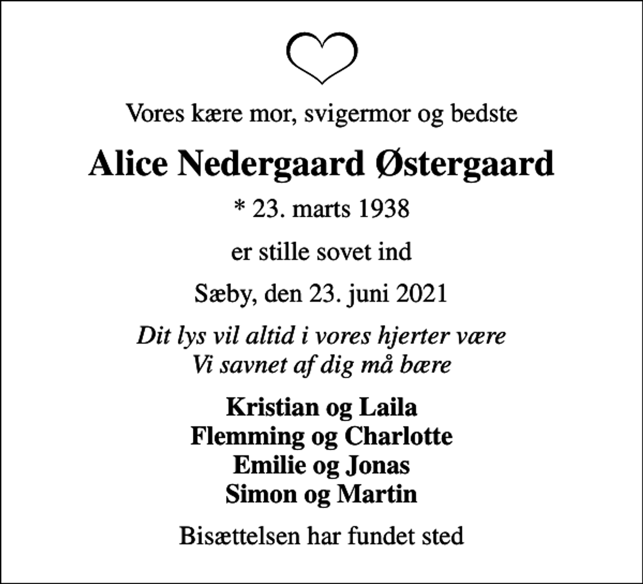 <p>Vores kære mor, svigermor og bedste<br />Alice Nedergaard Østergaard<br />* 23. marts 1938<br />er stille sovet ind<br />Sæby, den 23. juni 2021<br />Dit lys vil altid i vores hjerter være Vi savnet af dig må bære<br />Kristian og Laila Flemming og Charlotte Emilie og Jonas Simon og Martin<br />Bisættelsen har fundet sted</p>