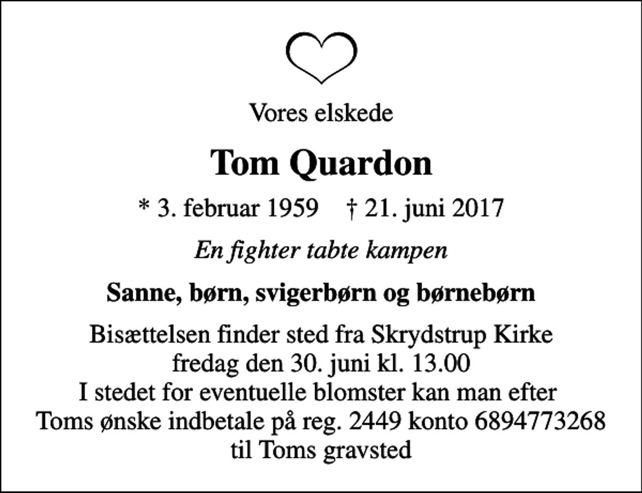 <p>Vores elskede<br />Tom Quardon<br />* 3. februar 1959 ✝ 21. juni 2017<br />En fighter tabte kampen<br />Sanne, børn, svigerbørn og børnebørn<br />Bisættelsen finder sted fra Skrydstrup Kirke fredag den 30. juni kl. 13.00 I stedet for eventuelle blomster kan man efter Toms ønske indbetale på reg. 2449 konto 6894773268 til Toms gravsted</p>