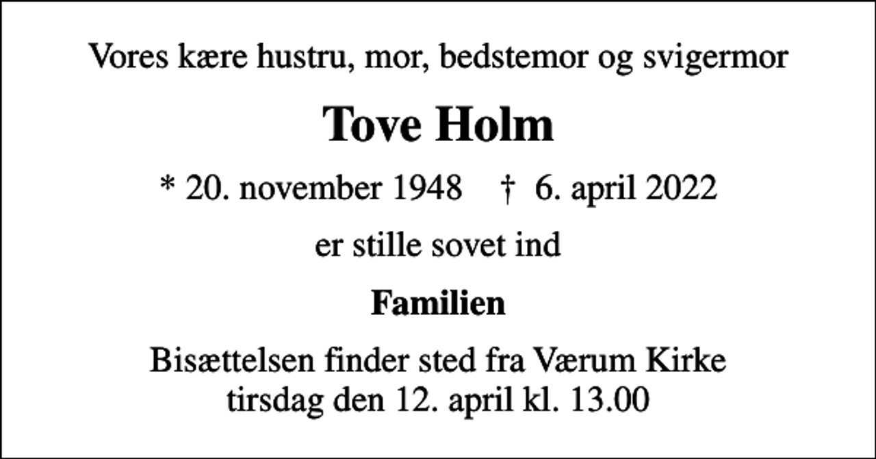 <p>Vores kære hustru, mor, bedstemor og svigermor<br />Tove Holm<br />* 20. november 1948 ✝ 6. april 2022<br />er stille sovet ind<br />Familien<br />Bisættelsen finder sted fra Værum Kirke tirsdag den 12. april kl. 13.00</p>