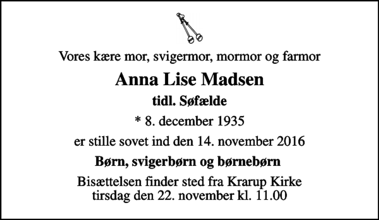 <p>Vores kære mor, svigermor, mormor og farmor<br />Anna Lise Madsen<br />tidl. Søfælde<br />* 8. december 1935<br />er stille sovet ind den 14. november 2016<br />Børn, svigerbørn og børnebørn<br />Bisættelsen finder sted fra Krarup Kirke tirsdag den 22. november kl. 11.00</p>