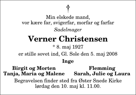 <p>Min elskede mand, vor kære far, svigerfar, morfar og farfar<br />Sadelmager<br />Verner Christensen<br />* 8. maj 1927<br />er stille sovet ind, Gl. Sole den 5. maj 2008<br />Inge<br />Birgit og Morten<br />Flemming<br />Tanja, Maria og Malene<br />Sarah, Julie og Laura<br />Begravelsen finder sted fra Øster Snede Kirke lørdag den 10. maj kl. 11.00</p>