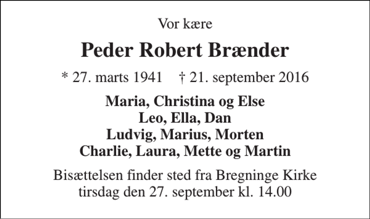 <p>Vor kære<br />Peder Robert Brænder<br />* 27. marts 1941 † 21. september 2016<br />Maria, Christina og Else Leo, Ella, Dan Ludvig, Marius, Morten Charlie, Laura, Mette og Martin<br />Bisættelsen finder sted fra Bregninge Kirke tirsdag den 27. september kl. 14.00</p>