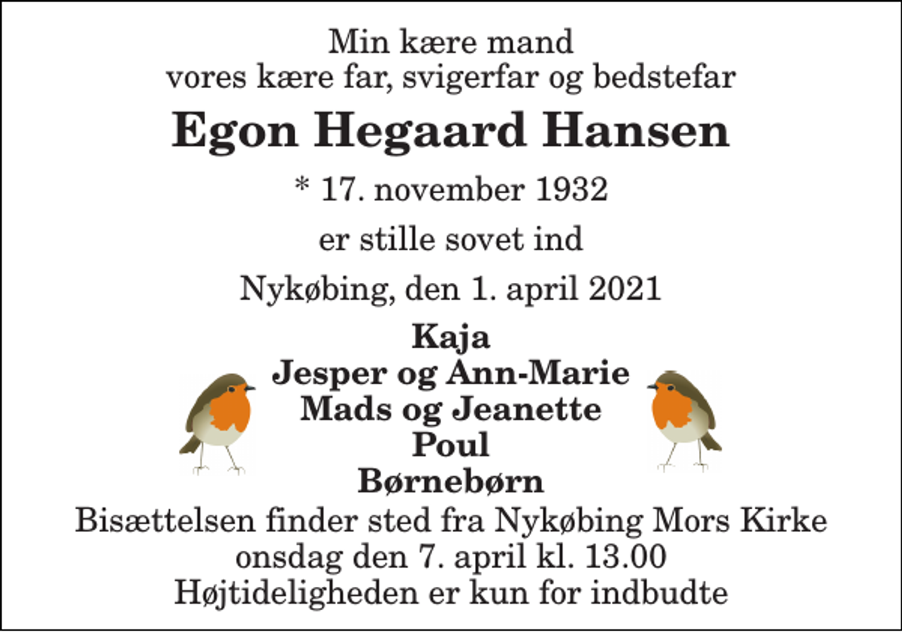 <p>Min kære mand vores kære far, svigerfar og bedstefar<br />Egon Hegaard Hansen<br />*​ 17. november 1932<br />er stille sovet ind<br />Nykøbing, den 1. april 2021<br />Kaja Jesper og Ann-Marie Mads og Jeanette Poul Børnebørn<br />Bisættelsen​ finder sted fra Nykøbing Mors Kirke​ onsdag den 7. april​ kl. 13.00 Højtideligheden er kun for indbudte</p>