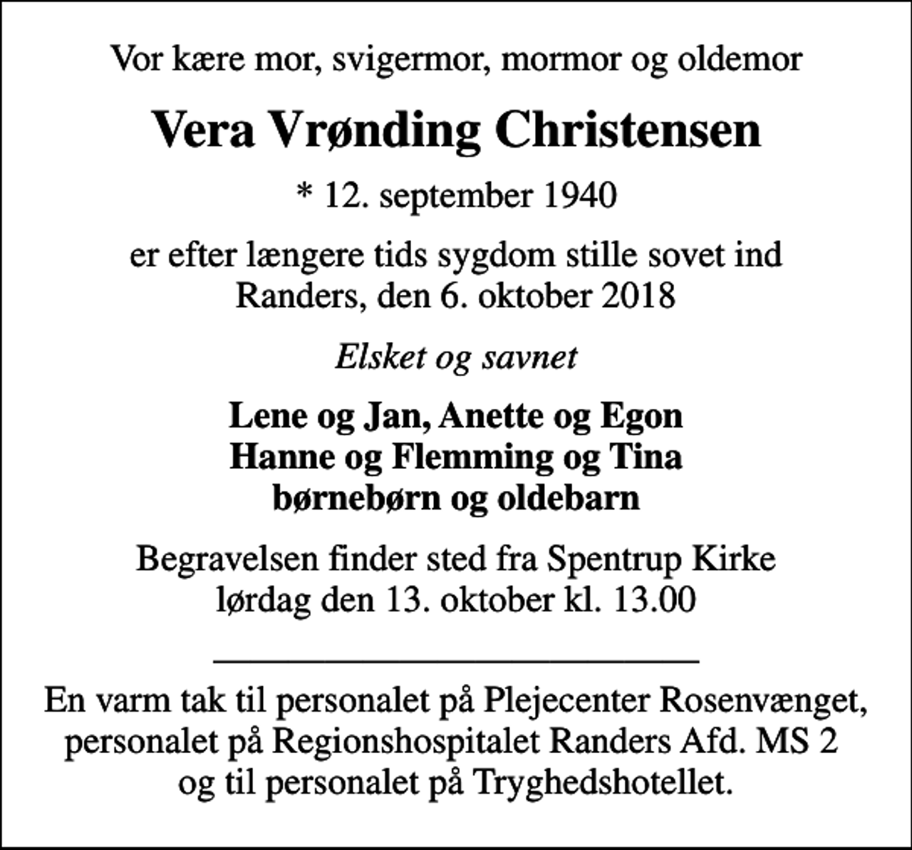 <p>Vor kære mor, svigermor, mormor og oldemor<br />Vera Vrønding Christensen<br />* 12. september 1940<br />er efter længere tids sygdom stille sovet ind Randers, den 6. oktober 2018<br />Elsket og savnet<br />Lene og Jan, Anette og Egon Hanne og Flemming og Tina børnebørn og oldebarn<br />Begravelsen finder sted fra Spentrup Kirke lørdag den 13. oktober kl. 13.00<br />En varm tak til personalet på Plejecenter Rosenvænget, personalet på Regionshospitalet Randers Afd. MS 2 og til personalet på Tryghedshotellet.</p>