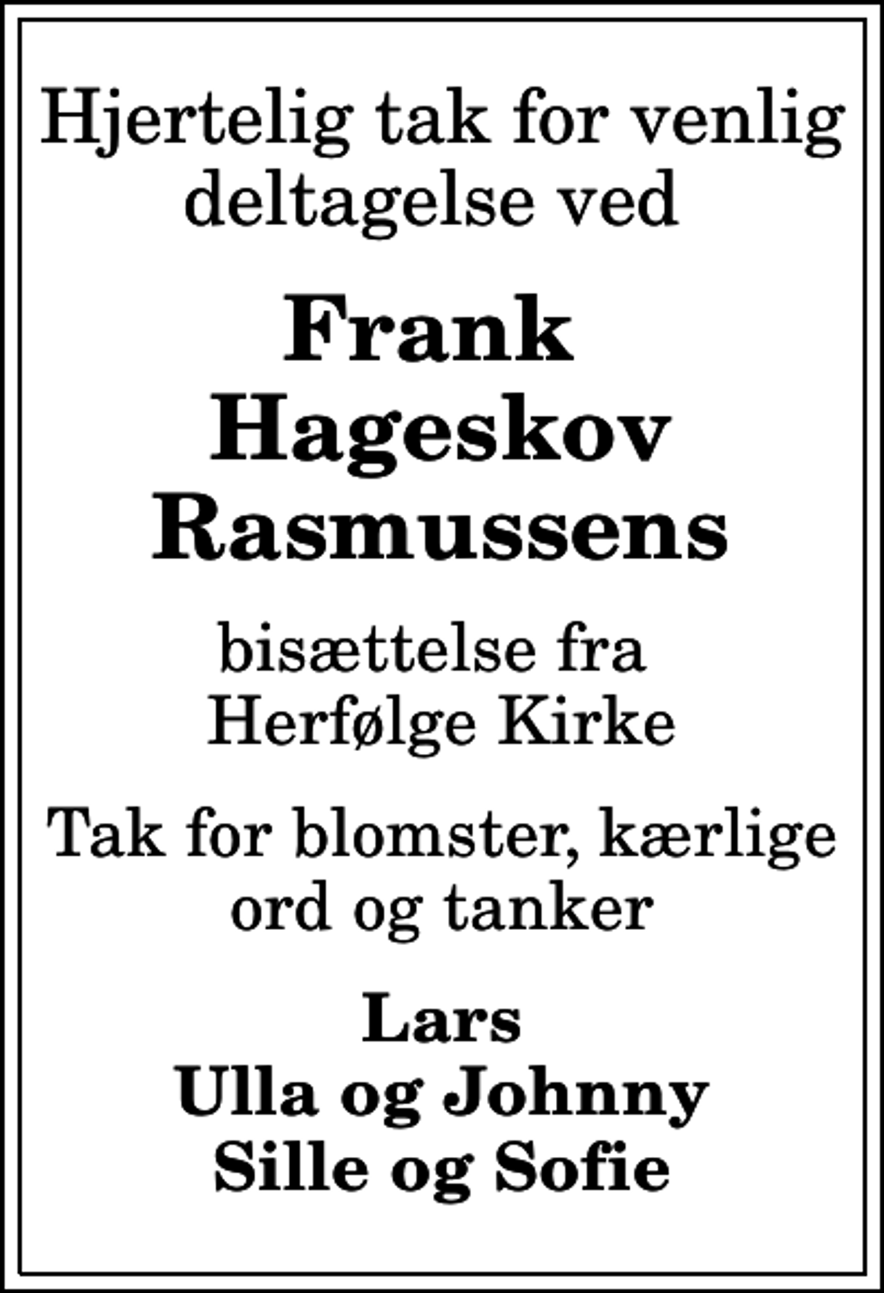 <p>Hjertelig tak for venlig deltagelse ved<br />Frank Hageskov Rasmussens<br />bisættelse fra Herfølge Kirke<br />Tak for blomster, kærlige ord og tanker<br />Lars Ulla og Johnny Sille og Sofie</p>