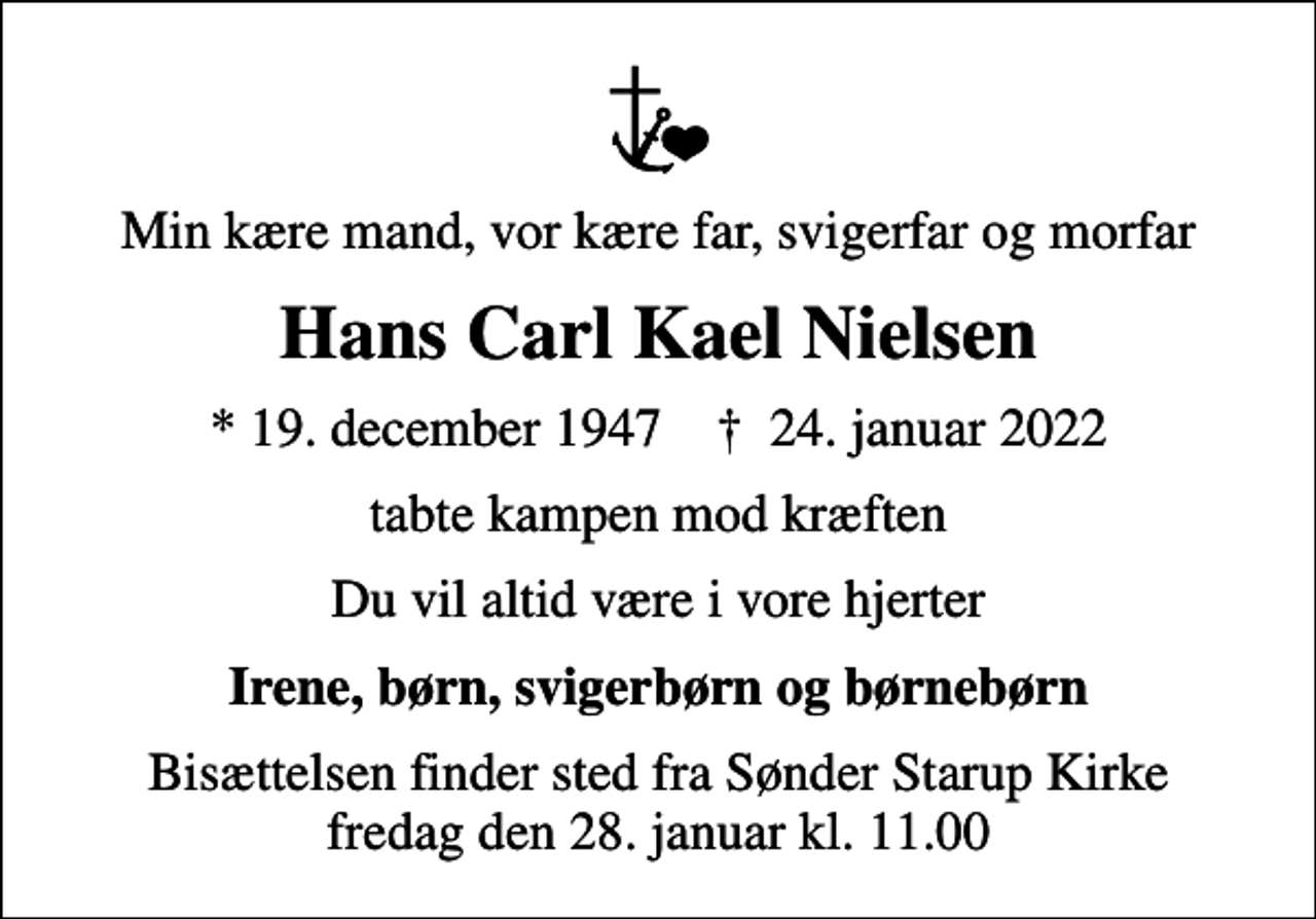 <p>Min kære mand, vor kære far, svigerfar og morfar<br />Hans Carl Kael Nielsen<br />* 19. december 1947 ✝ 24. januar 2022<br />tabte kampen mod kræften<br />Du vil altid være i vore hjerter<br />Irene, børn, svigerbørn og børnebørn<br />Bisættelsen finder sted fra Sønder Starup Kirke fredag den 28. januar kl. 11.00</p>