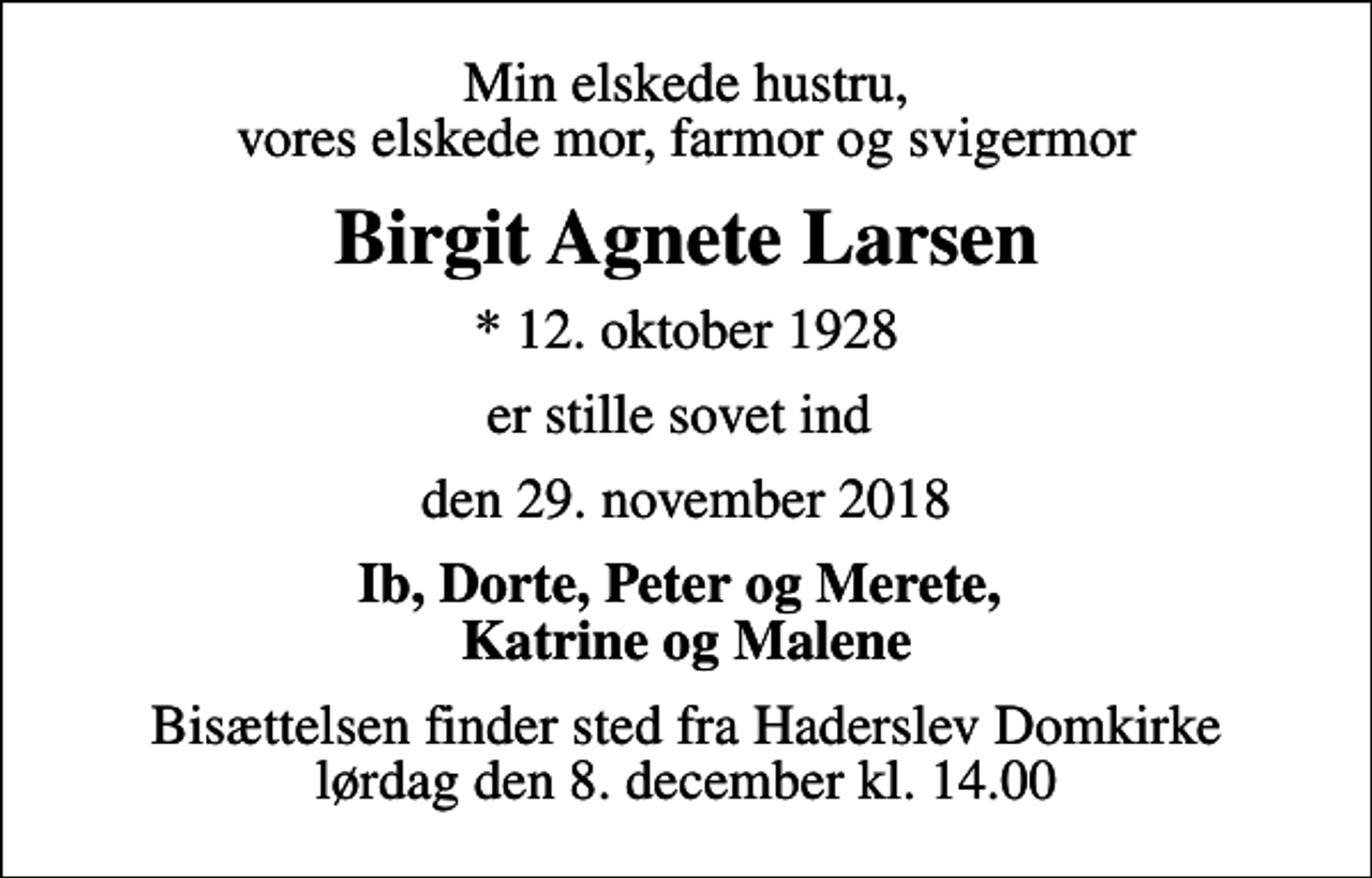 <p>Min elskede hustru, vores elskede mor, farmor og svigermor<br />Birgit Agnete Larsen<br />* 12. oktober 1928<br />er stille sovet ind<br />den 29. november 2018<br />Ib, Dorte, Peter og Merete, Katrine og Malene<br />Bisættelsen finder sted fra Haderslev Domkirke lørdag den 8. december kl. 14.00</p>