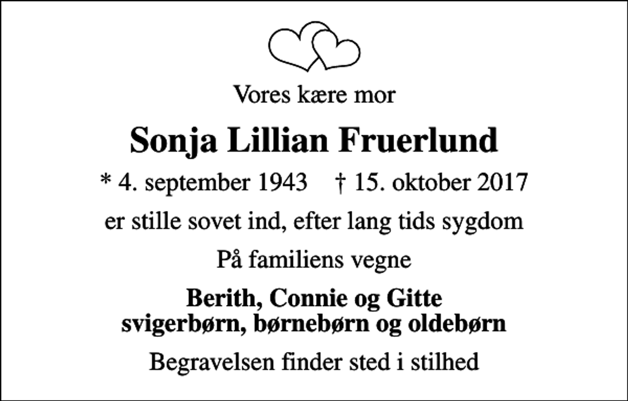 <p>Vores kære mor<br />Sonja Lillian Fruerlund<br />* 4. september 1943 ✝ 15. oktober 2017<br />er stille sovet ind, efter lang tids sygdom<br />På familiens vegne<br />Berith, Connie og Gitte svigerbørn, børnebørn og oldebørn<br />Begravelsen finder sted i stilhed</p>