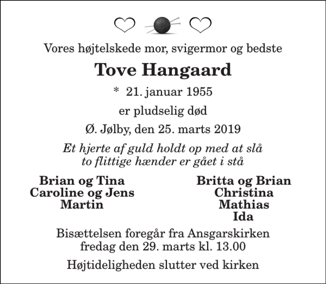 <p>Vores højtelskede mor, svigermor og bedste<br />Tove Hangaard<br />*​ 21. januar 1955<br />er pludselig død<br />Ø. Jølby, den 25. marts 2019<br />Et hjerte af guld holdt op med at slå to flittige hænder er gået i stå<br />Brian og Tina<br />Britta og Brian<br />Caroline og Jens<br />Christina<br />Martin<br />Mathias<br />Ida<br />Bisættelsen foregår fra Ansgarskirken fredag den 29. marts kl. 13.00<br />Højtideligheden slutter ved kirken</p>