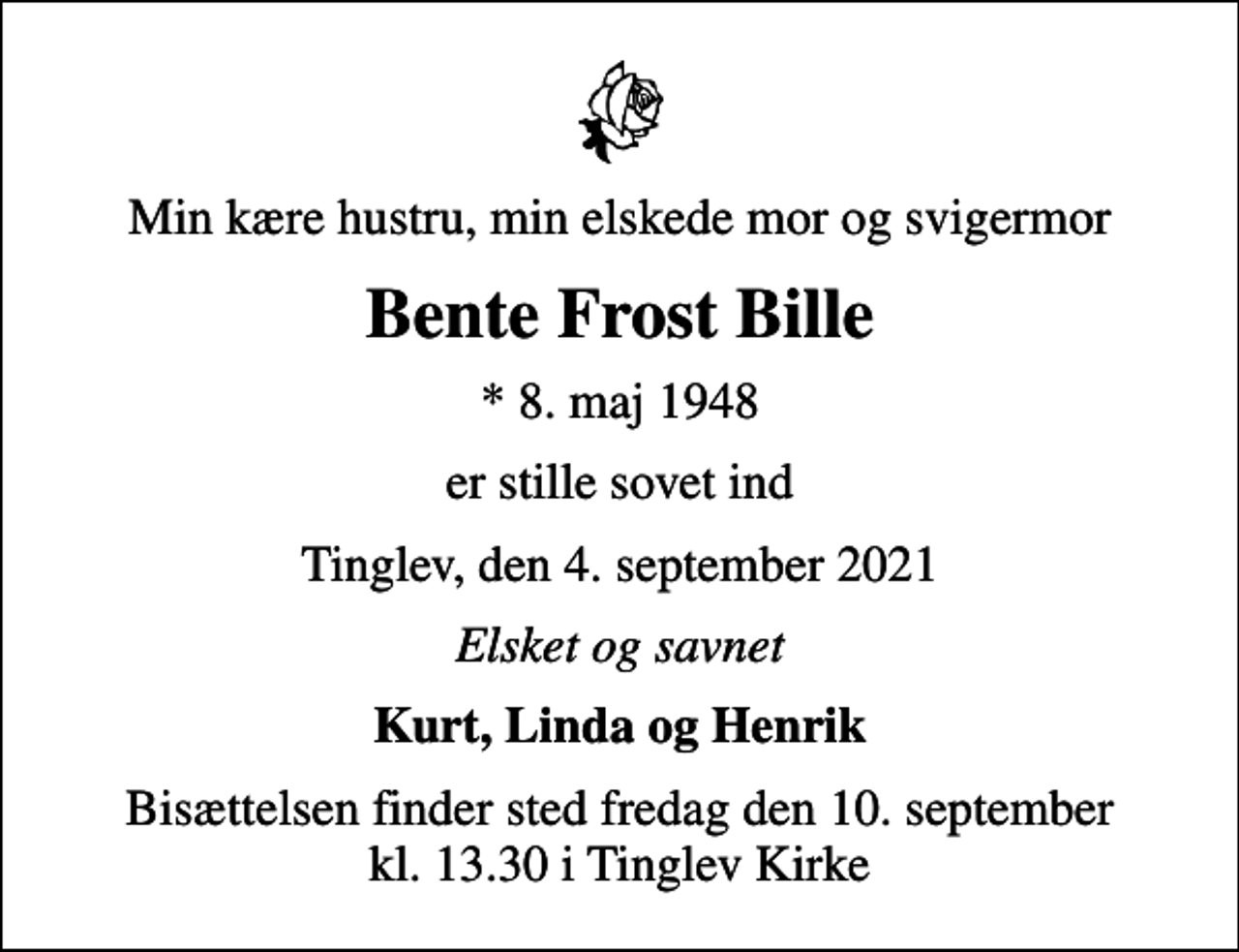 <p>Min kære hustru, min elskede mor og svigermor<br />Bente Frost Bille<br />* 8. maj 1948<br />er stille sovet ind<br />Tinglev, den 4. september 2021<br />Elsket og savnet<br />Kurt, Linda og Henrik<br />Bisættelsen finder sted fredag den 10. september kl. 13.30 i Tinglev Kirke</p>